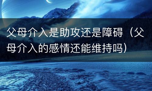 父母介入是助攻还是障碍（父母介入的感情还能维持吗）