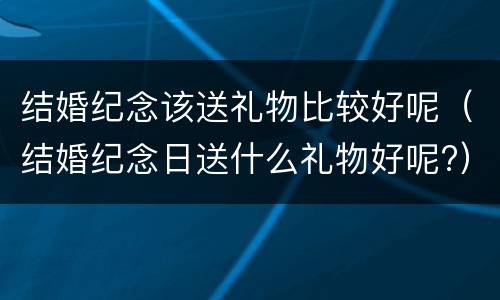 结婚纪念该送礼物比较好呢（结婚纪念日送什么礼物好呢?）