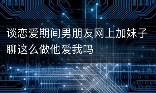 谈恋爱期间男朋友网上加妹子聊这么做他爱我吗