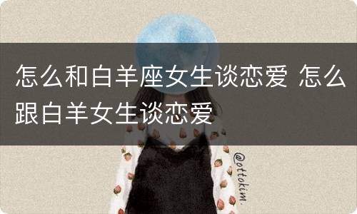 怎么和白羊座女生谈恋爱 怎么跟白羊女生谈恋爱