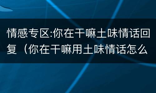 情感专区:你在干嘛土味情话回复（你在干嘛用土味情话怎么接）