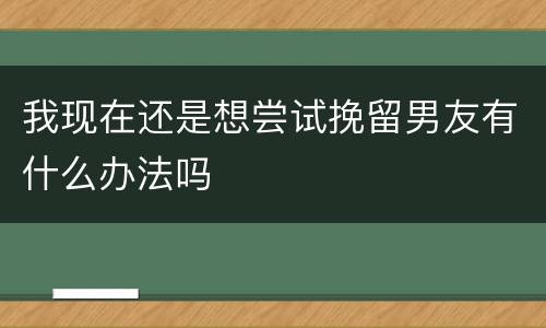 我现在还是想尝试挽留男友有什么办法吗