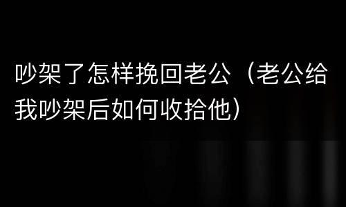 吵架了怎样挽回老公（老公给我吵架后如何收拾他）