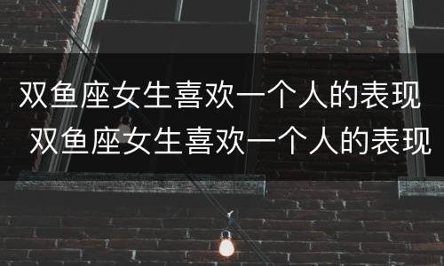双鱼座女生喜欢一个人的表现 双鱼座女生喜欢一个人的表现有哪些