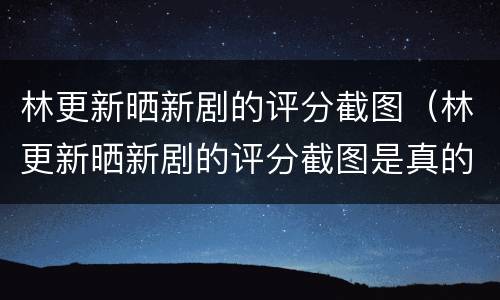 林更新晒新剧的评分截图（林更新晒新剧的评分截图是真的吗）