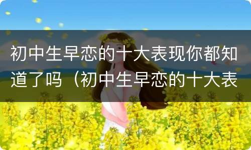 初中生早恋的十大表现你都知道了吗（初中生早恋的十大表现你都知道了吗作文）
