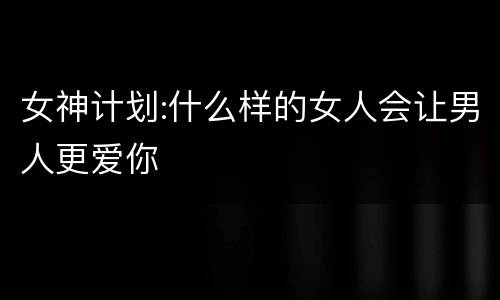 女神计划:什么样的女人会让男人更爱你