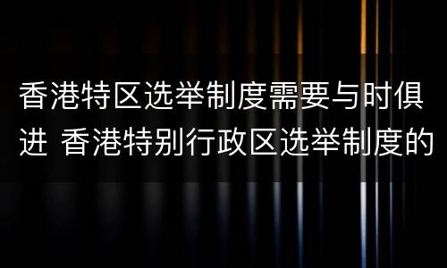 香港特区选举制度需要与时俱进 香港特别行政区选举制度的必要性和重要性