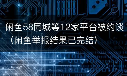 闲鱼58同城等12家平台被约谈（闲鱼举报结果已完结）