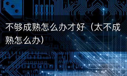 不够成熟怎么办才好（太不成熟怎么办）