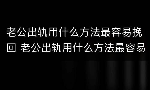 老公出轨用什么方法最容易挽回 老公出轨用什么方法最容易挽回呢