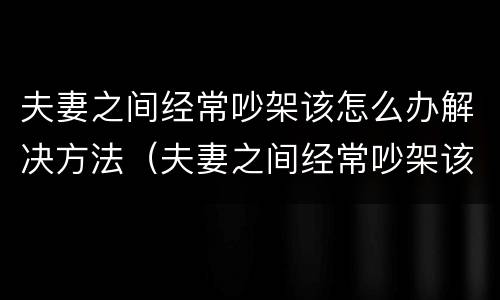 夫妻之间经常吵架该怎么办解决方法（夫妻之间经常吵架该怎么办解决方法呢）