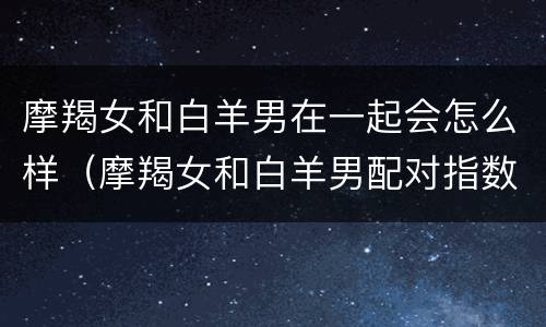 摩羯女和白羊男在一起会怎么样（摩羯女和白羊男配对指数高嘛）