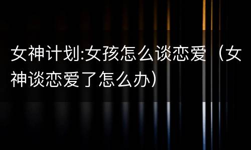 女神计划:女孩怎么谈恋爱（女神谈恋爱了怎么办）