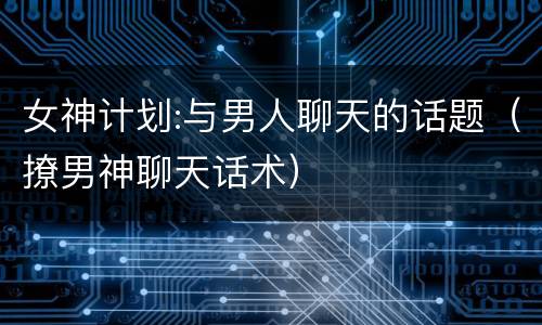 女神计划:与男人聊天的话题（撩男神聊天话术）