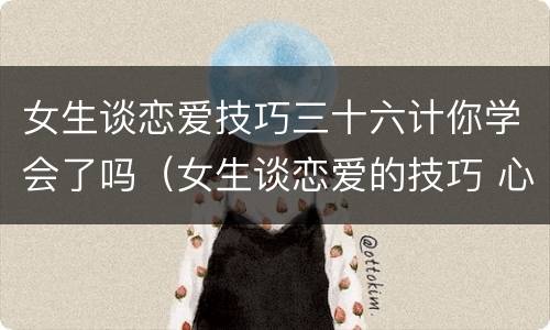 女生谈恋爱技巧三十六计你学会了吗（女生谈恋爱的技巧 心理学）
