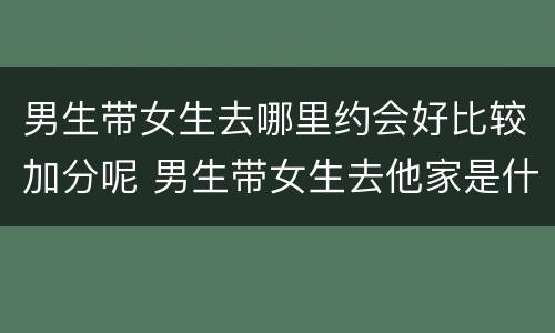 男生带女生去哪里约会好比较加分呢 男生带女生去他家是什么意思