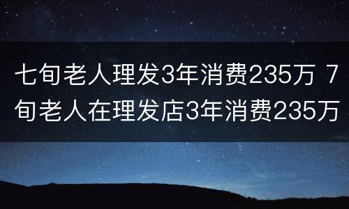 七旬老人理发3年消费235万 7旬老人在理发店3年消费235万