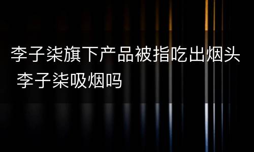 李子柒旗下产品被指吃出烟头 李子柒吸烟吗