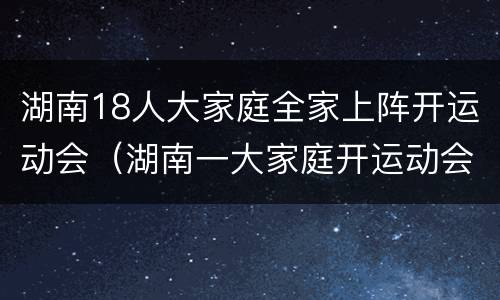 湖南18人大家庭全家上阵开运动会（湖南一大家庭开运动会）