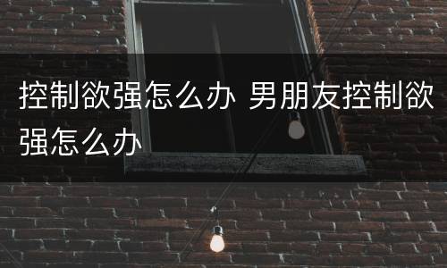 控制欲强怎么办 男朋友控制欲强怎么办