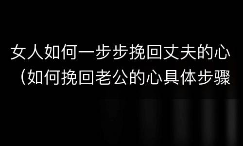女人如何一步步挽回丈夫的心（如何挽回老公的心具体步骤）