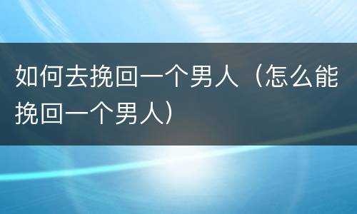 如何去挽回一个男人（怎么能挽回一个男人）