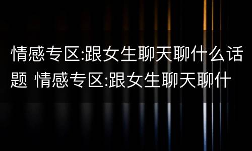情感专区:跟女生聊天聊什么话题 情感专区:跟女生聊天聊什么话题呢