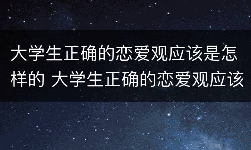 大学生正确的恋爱观应该是怎样的 大学生正确的恋爱观应该是怎样的?