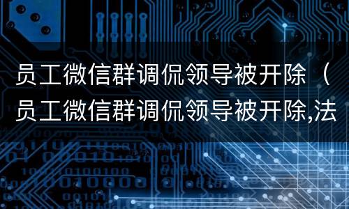 员工微信群调侃领导被开除（员工微信群调侃领导被开除,法院最终是如何判决的?）