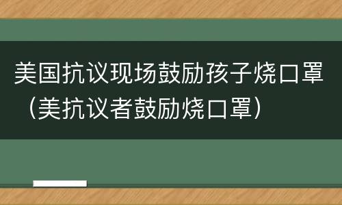 美国抗议现场鼓励孩子烧口罩（美抗议者鼓励烧口罩）