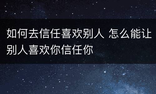 如何去信任喜欢别人 怎么能让别人喜欢你信任你