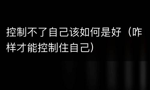 控制不了自己该如何是好（咋样才能控制住自己）