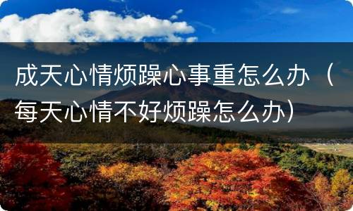 成天心情烦躁心事重怎么办（每天心情不好烦躁怎么办）