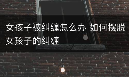 女孩子被纠缠怎么办 如何摆脱女孩子的纠缠