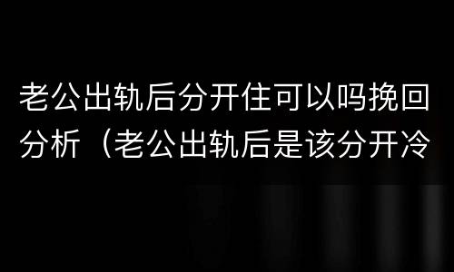 老公出轨后分开住可以吗挽回分析（老公出轨后是该分开冷静还是在一起）