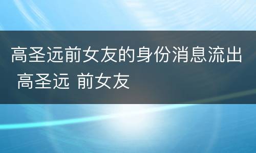 高圣远前女友的身份消息流出 高圣远 前女友