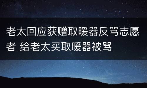老太回应获赠取暖器反骂志愿者 给老太买取暖器被骂