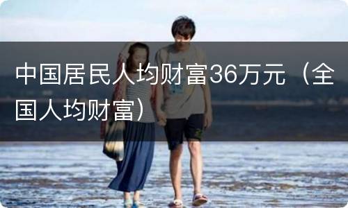 中国居民人均财富36万元（全国人均财富）