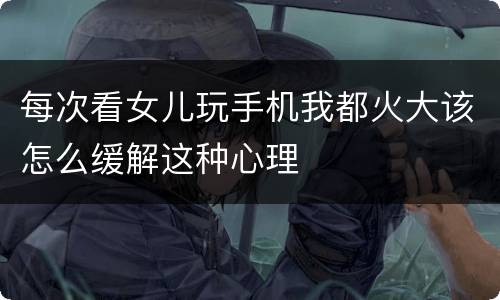 每次看女儿玩手机我都火大该怎么缓解这种心理