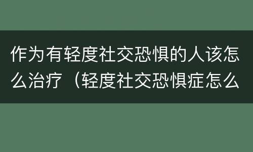 作为有轻度社交恐惧的人该怎么治疗（轻度社交恐惧症怎么克服）