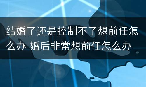 结婚了还是控制不了想前任怎么办 婚后非常想前任怎么办