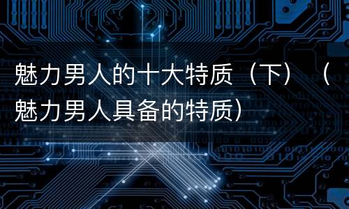 魅力男人的十大特质（下）（魅力男人具备的特质）