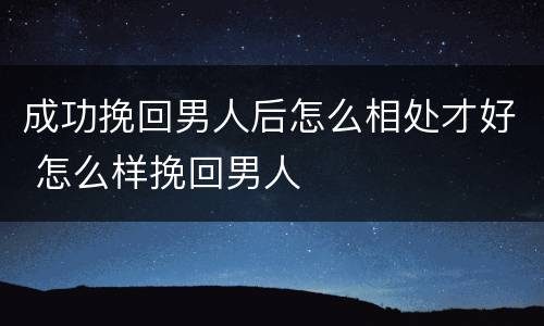 成功挽回男人后怎么相处才好 怎么样挽回男人