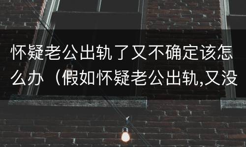 怀疑老公出轨了又不确定该怎么办（假如怀疑老公出轨,又没有十足的把握怎么办）