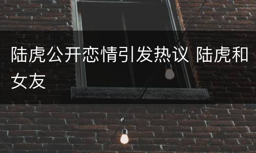 陆虎公开恋情引发热议 陆虎和女友
