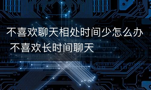 不喜欢聊天相处时间少怎么办 不喜欢长时间聊天