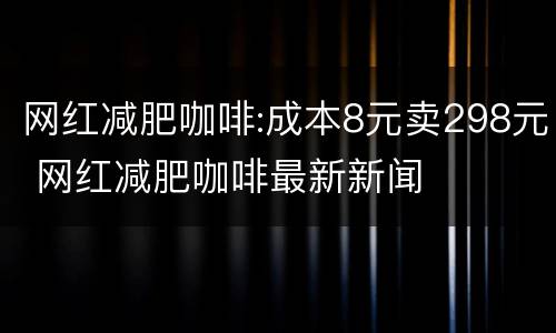 网红减肥咖啡:成本8元卖298元 网红减肥咖啡最新新闻