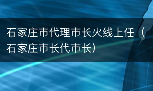 石家庄市代理市长火线上任（石家庄市长代市长）