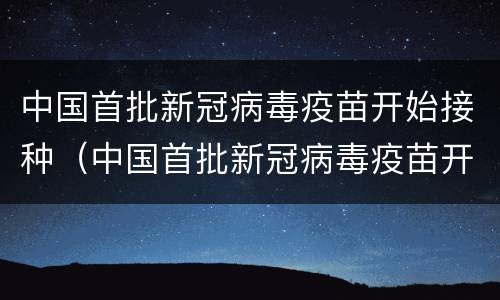 中国首批新冠病毒疫苗开始接种（中国首批新冠病毒疫苗开始接种时间）